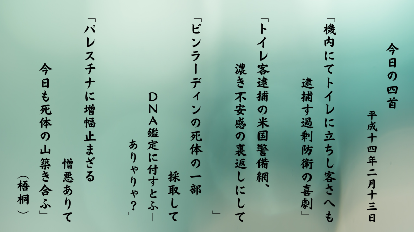 「機内にてトイレに立ちし客さへも逮捕す過剰防衛の喜劇」 「トイレ客逮捕の米国警備網、濃き不安感の裏返しにして」 「ビンラーディンの死体の一部採取してＤＮＡ鑑定に付すとふ－ありゃりゃ？」 「パレスチナに増幅止まざる憎悪ありて今日も死体の山築き合ふ」